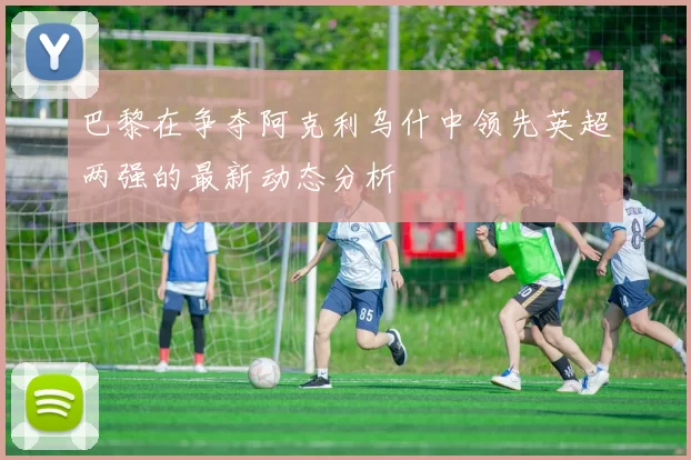 巴黎在争夺阿克利乌什中领先英超两强的最新动态分析