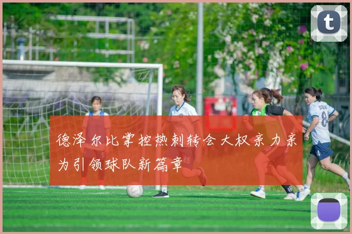 德泽尔比掌控热刺转会大权亲力亲为引领球队新篇章