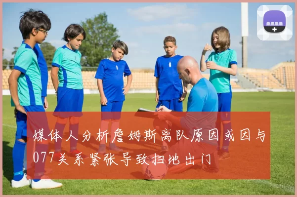 媒体人分析詹姆斯离队原因或因与077关系紧张导致扫地出门