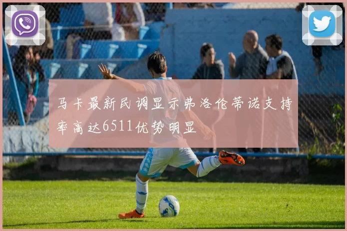 马卡最新民调显示弗洛伦蒂诺支持率高达6511优势明显