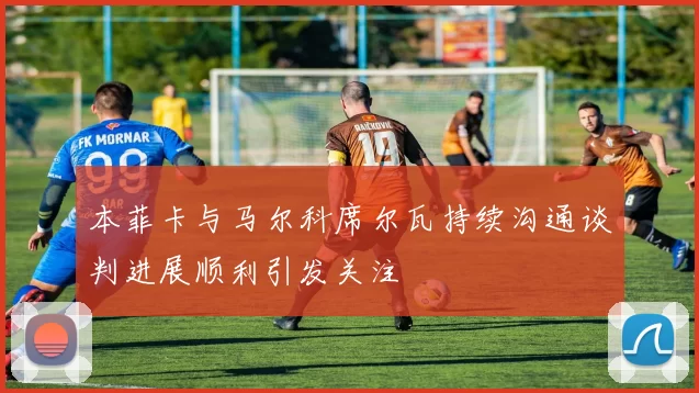 本菲卡与马尔科席尔瓦持续沟通谈判进展顺利引发关注