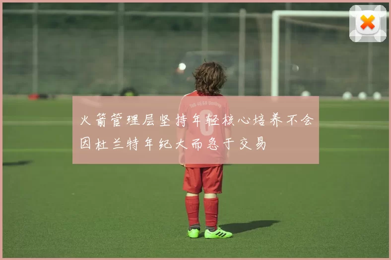 火箭管理层坚持年轻核心培养不会因杜兰特年纪大而急于交易