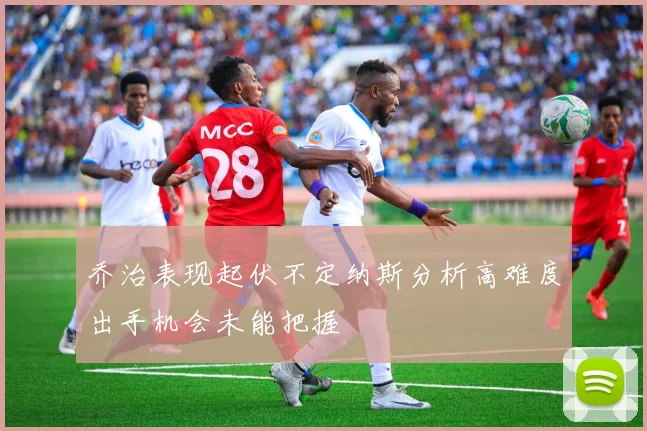 乔治表现起伏不定纳斯分析高难度出手机会未能把握