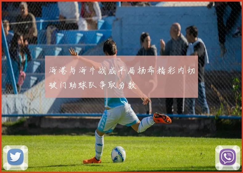 海港与海牛战成平局杨希精彩内切破门助球队争取分数