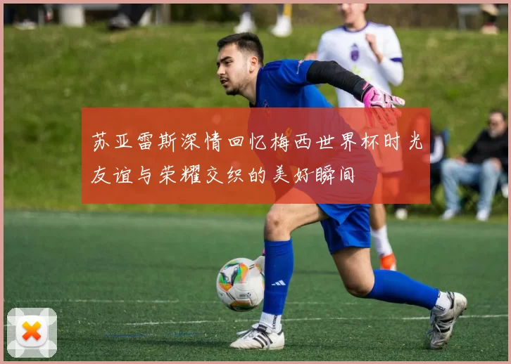 苏亚雷斯深情回忆梅西世界杯时光友谊与荣耀交织的美好瞬间