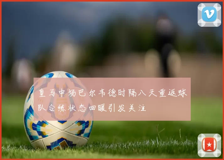 皇马中场巴尔韦德时隔八天重返球队合练状态回暖引发关注