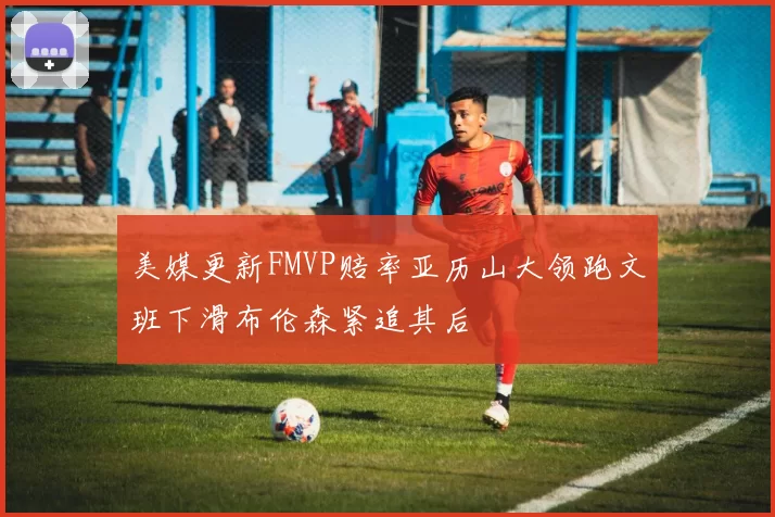 美媒更新FMVP赔率亚历山大领跑文班下滑布伦森紧追其后