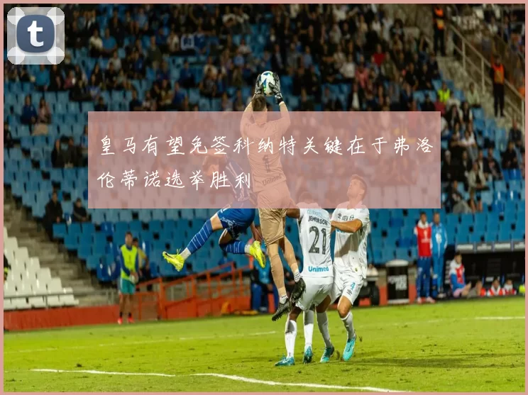 皇马有望免签科纳特关键在于弗洛伦蒂诺选举胜利