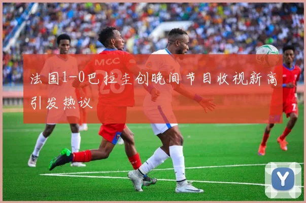 法国1-0巴拉圭创晚间节目收视新高引发热议