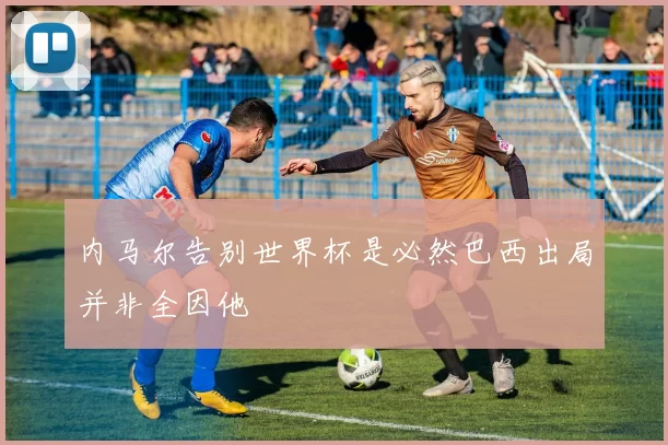 内马尔告别世界杯是必然巴西出局并非全因他