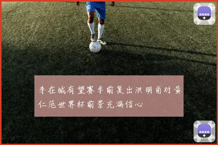 李在城有望赛季前复出洪明甫对黄仁范世界杯前景充满信心