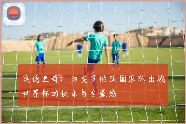 莫德里奇：为克罗地亚国家队出战世界杯的快乐与自豪感