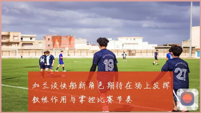 加兰谈快船新角色期待在场上发挥教练作用与掌控比赛节奏