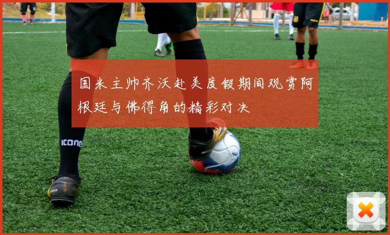 国米主帅齐沃赴美度假期间观赏阿根廷与佛得角的精彩对决